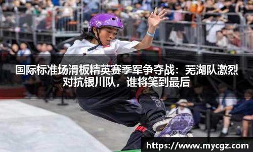 国际标准场滑板精英赛季军争夺战：芜湖队激烈对抗银川队，谁将笑到最后